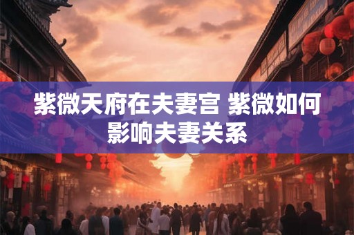 紫微天府在夫妻宫 紫微如何影响夫妻关系