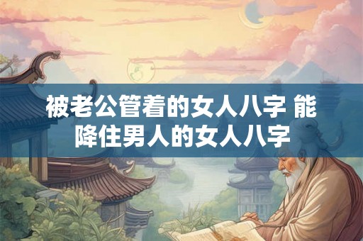 被老公管着的女人八字 能降住男人的女人八字
