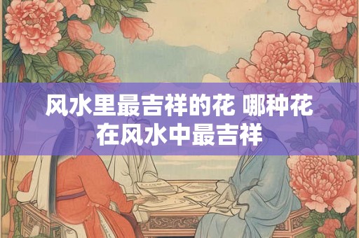 风水里最吉祥的花 哪种花在风水中最吉祥