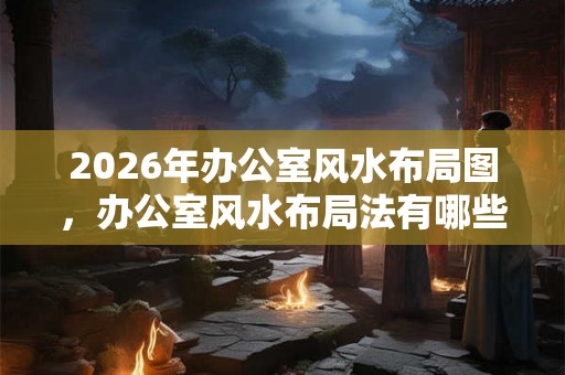 2026年办公室风水布局图，办公室风水布局法有哪些？