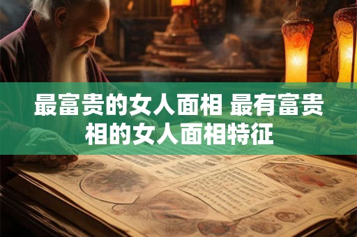 最富贵的女人面相 最有富贵相的女人面相特征 最富贵的女人面相 最有富贵相的女人面相特征