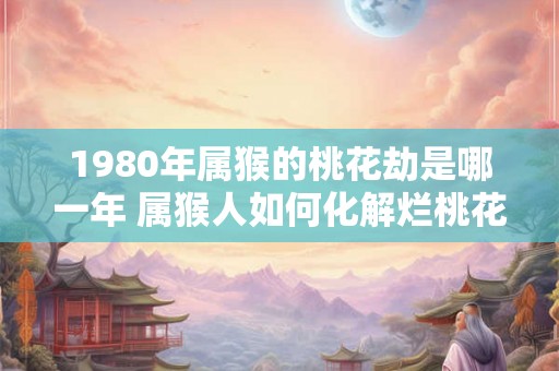 1980年属猴的桃花劫是哪一年 属猴人如何化解烂桃花