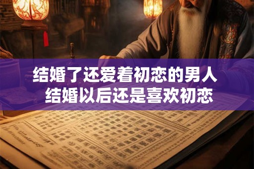 结婚了还爱着初恋的男人  结婚以后还是喜欢初恋