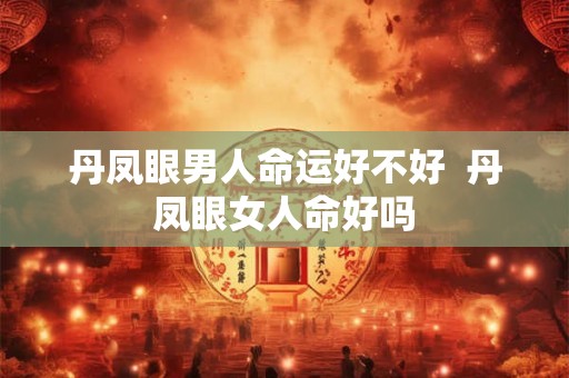 丹凤眼男人命运好不好  丹凤眼女人命好吗