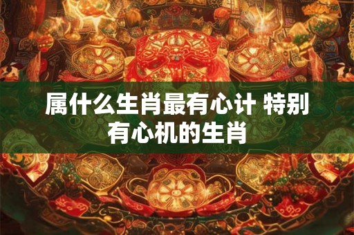 属什么生肖最有心计 特别有心机的生肖
