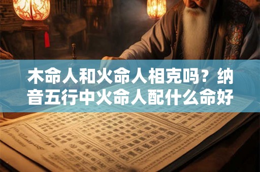木命人和火命人相克吗？纳音五行中火命人配什么命好？