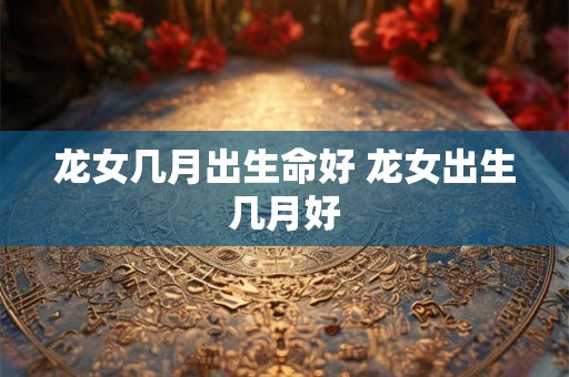 龙女几月出生命好 龙女出生几月好