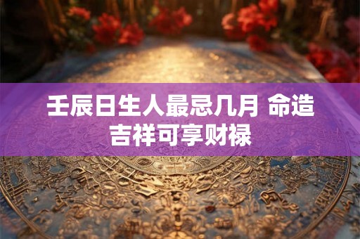 壬辰日生人最忌几月 命造吉祥可享财禄