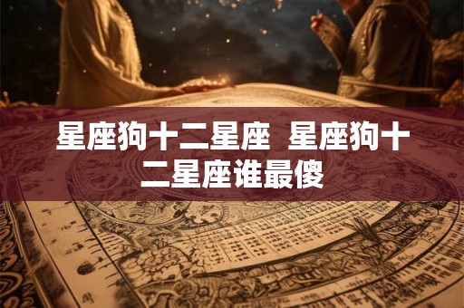 星座狗十二星座 星座狗十二星座谁最傻 星座狗十二星座 星座狗十二星座谁最傻