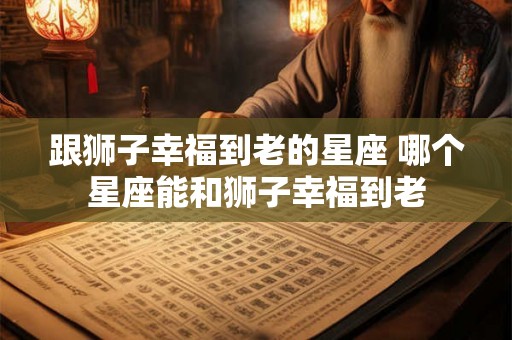 跟狮子幸福到老的星座 哪个星座能和狮子幸福到老