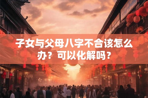 子女与父母八字不合该怎么办？可以化解吗？