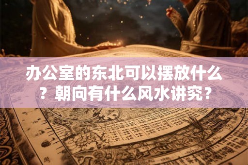 办公室的东北可以摆放什么？朝向有什么风水讲究？