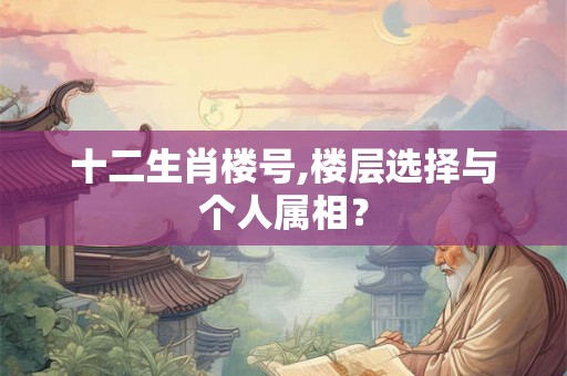 十二生肖楼号,楼层选择与个人属相? 十二生肖楼号,楼层选择与个人属相?