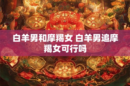 白羊男和摩羯女 白羊男追摩羯女可行吗