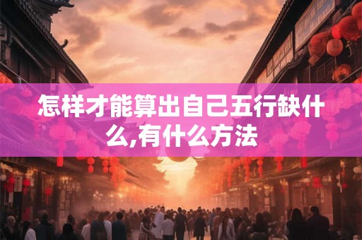 怎样才能算出自己五行缺什么,有什么方法 怎样才能算出自己五行缺什么,有什么方法