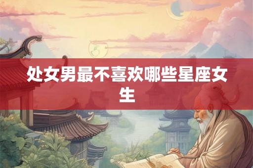 处女男最不喜欢哪些星座女生 处女男最不喜欢哪些星座女生
