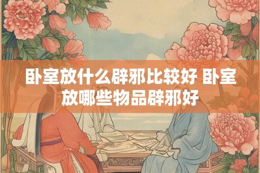 卧室放什么辟邪比较好 卧室放哪些物品辟邪好