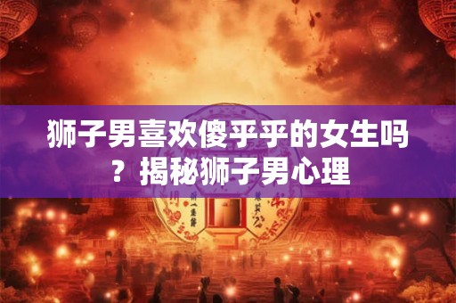 狮子男喜欢傻乎乎的女生吗?揭秘狮子男心理 狮子男喜欢傻乎乎的女生吗?揭秘狮子男心理