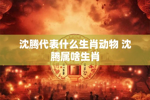 沈腾代表什么生肖动物 沈腾属啥生肖