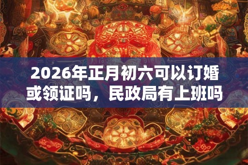 2026年正月初六可以订婚或领证吗，民政局有上班吗？