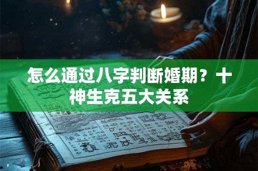 怎么通过八字判断婚期?十神生克五大关系 怎么通过八字判断婚期?十神生克五大关系