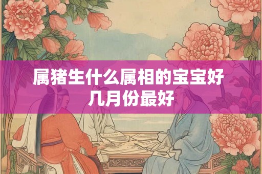 属猪生什么属相的宝宝好 几月份最好