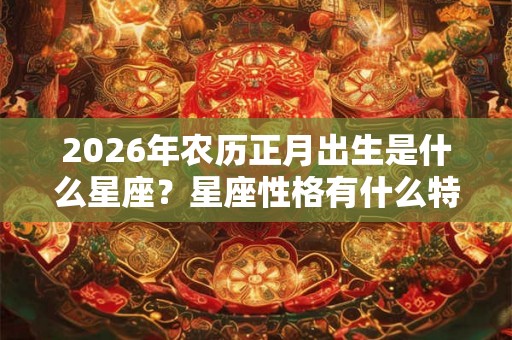 2026年农历正月出生是什么星座?星座性格有什么特点? 2026年农历正月出生是什么星座?星座性格有什么特点?