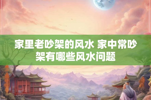 家里老吵架的风水 家中常吵架有哪些风水问题 家里老吵架的风水 家中常吵架有哪些风水问题