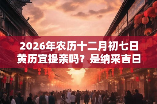 2026年农历十二月初七日黄历宜提亲吗？是纳采吉日吗