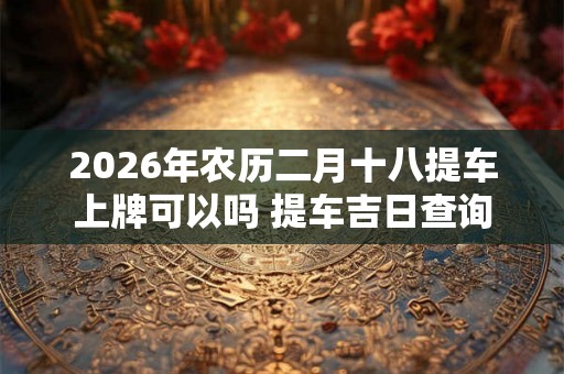 2026年农历二月十八提车上牌可以吗 提车吉日查询 2026年农历二月十八提车上牌可以吗 提车吉日查询