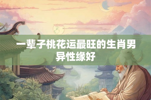 一辈子桃花运最旺的生肖男异性缘好 一辈子桃花运最旺的生肖男异性缘好
