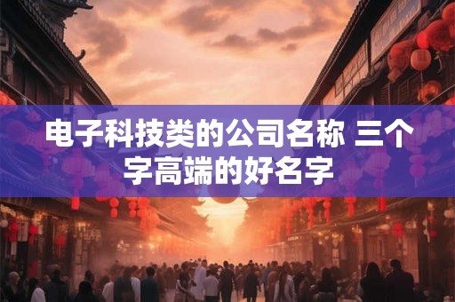 电子科技类的公司名称 三个字高端的好名字 电子科技类的公司名称 三个字高端的好名字