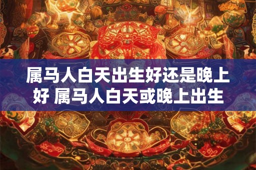 属马人白天出生好还是晚上好 属马人白天或晚上出生更好 属马人白天出生好还是晚上好 属马人白天或晚上出生更好