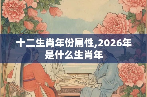 十二生肖年份属性,2026年是什么生肖年 十二生肖年份属性,2026年是什么生肖年