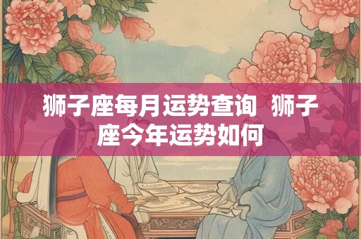 狮子座每月运势查询  狮子座今年运势如何