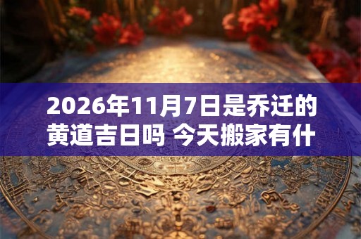 2026年11月7日是乔迁的黄道吉日吗 今天搬家有什么讲究