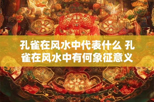 孔雀在风水中代表什么 孔雀在风水中有何象征意义