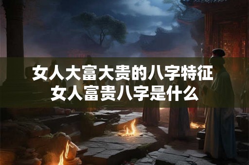 女人大富大贵的八字特征 女人富贵八字是什么