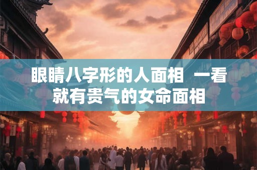 眼睛八字形的人面相  一看就有贵气的女命面相