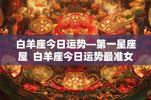白羊座今日运势—第一星座屋  白羊座今日运势最准女生
