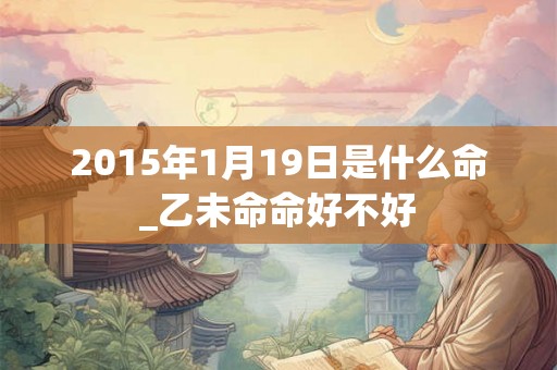 2015年1月19日是什么命_乙未命命好不好 2015年1月19日是什么命_乙未命命好不好