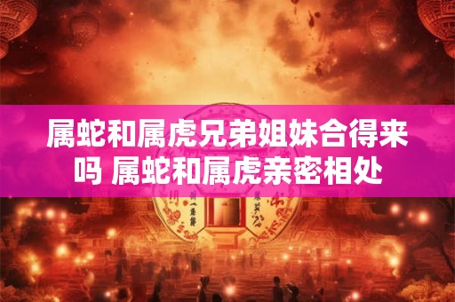 属蛇和属虎兄弟姐妹合得来吗 属蛇和属虎亲密相处