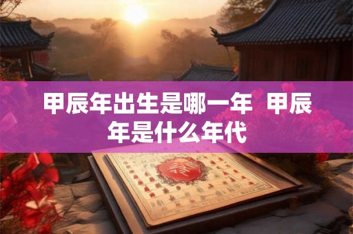 甲辰年出生是哪一年  甲辰年是什么年代