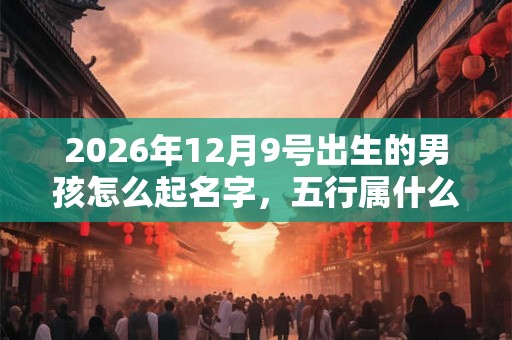 2026年12月9号出生的男孩怎么起名字，五行属什么