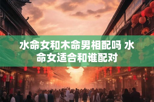 水命女和木命男相配吗 水命女适合和谁配对