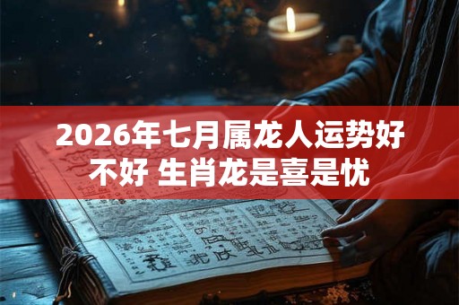 2026年七月属龙人运势好不好 生肖龙是喜是忧