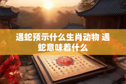 遇蛇预示什么生肖动物 遇蛇意味着什么