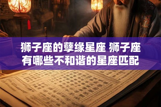 狮子座的孽缘星座 狮子座有哪些不和谐的星座匹配 狮子座的孽缘星座 狮子座有哪些不和谐的星座匹配