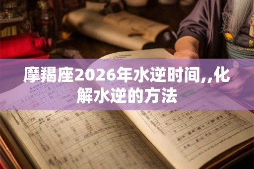 摩羯座2026年水逆时间,,化解水逆的方法 摩羯座2026年水逆时间,,化解水逆的方法