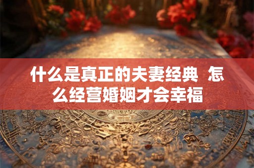 什么是真正的夫妻经典  怎么经营婚姻才会幸福